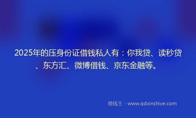 2025年的压身份证借钱私人有：你我贷、读秒贷、东方汇、微博借钱、京东金融等。