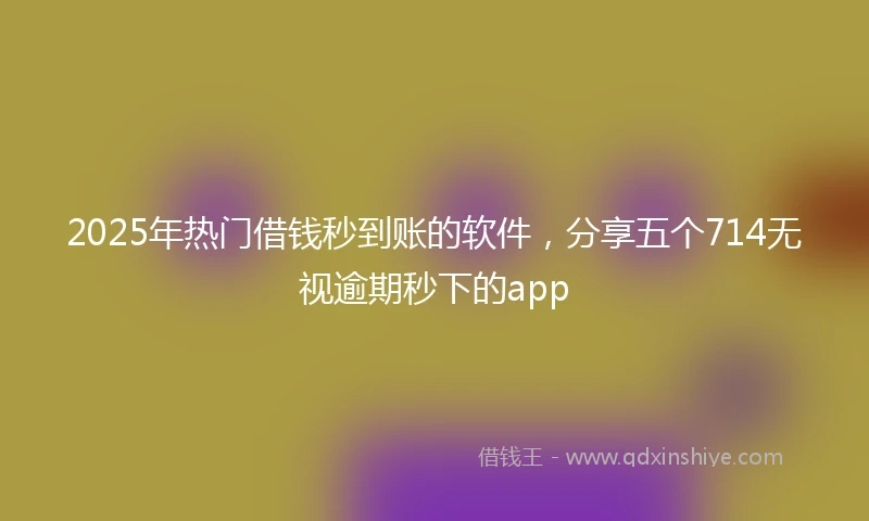 2025年热门借钱秒到账的软件，分享五个714无视逾期秒下的app