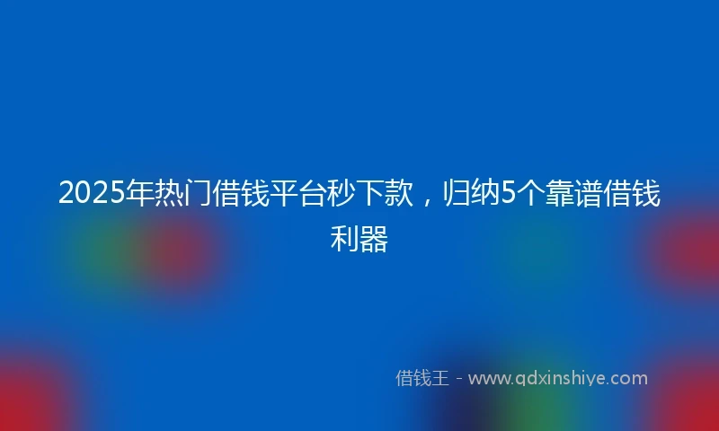 2025年热门借钱平台秒下款，归纳5个靠谱借钱利器