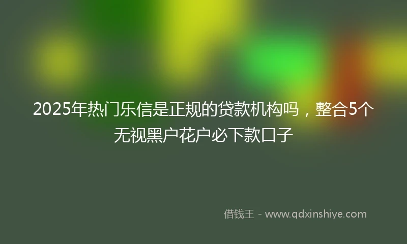 2025年热门乐信是正规的贷款机构吗，整合5个无视黑户花户必下款口子