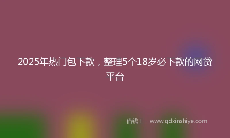 2025年热门包下款，整理5个18岁必下款的网贷平台