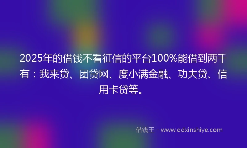 2025年的借钱不看征信的平台100%能借到两千有：我来贷、团贷网、度小满金融、功夫贷、信用卡贷等。