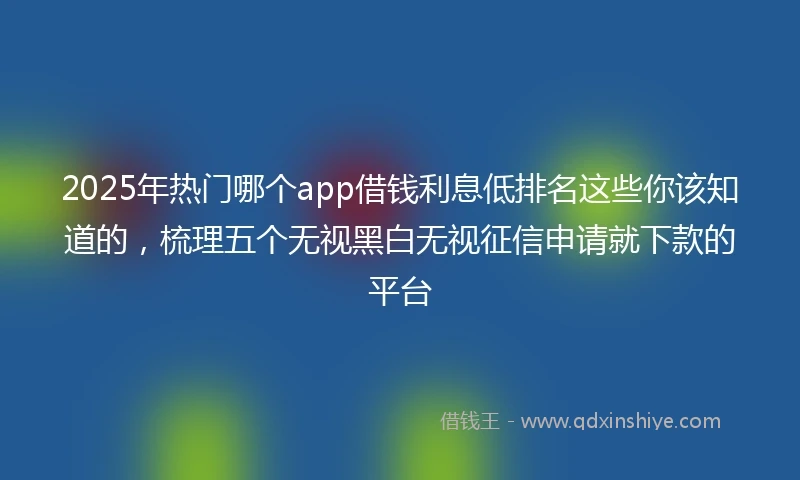 2025年热门哪个app借钱利息低排名这些你该知道的，梳理五个无视黑白无视征信申请就下款的平台