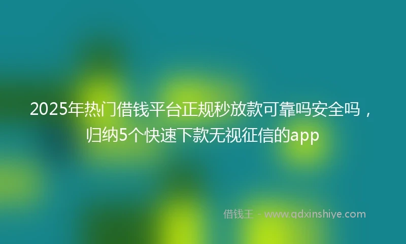 2025年热门借钱平台正规秒放款可靠吗安全吗，归纳5个快速下款无视征信的app