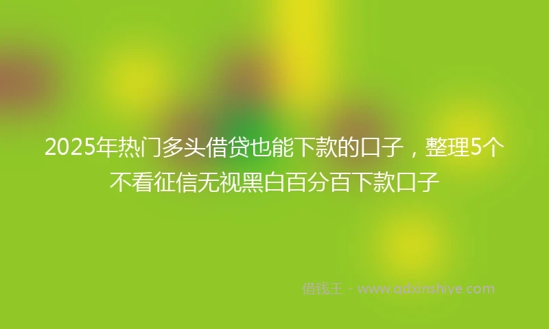 2025年热门多头借贷也能下款的口子，整理5个不看征信无视黑白百分百下款口子