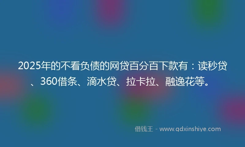 2025年的不看负债的网贷百分百下款有：读秒贷、360借条、滴水贷、拉卡拉、融逸花等。