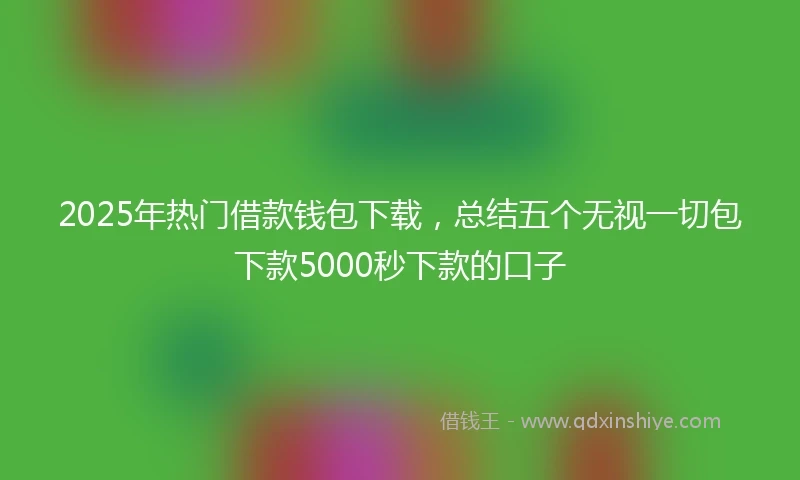 2025年热门借款钱包下载，总结五个无视一切包下款5000秒下款的口子