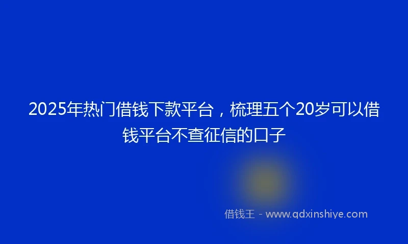 2025年热门借钱下款平台，梳理五个20岁可以借钱平台不查征信的口子