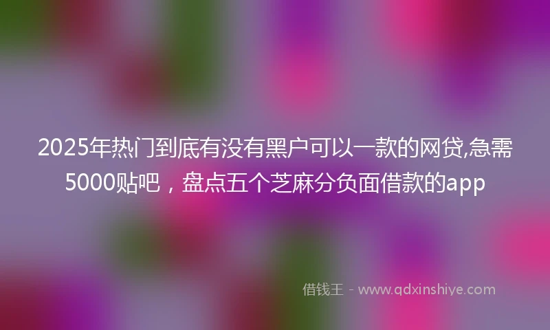 2025年热门到底有没有黑户可以一款的网贷,急需5000贴吧，盘点五个芝麻分负面借款的app