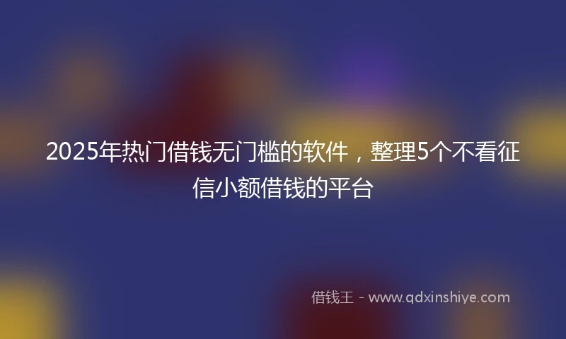 2025年热门借钱无门槛的软件，整理5个不看征信小额借钱的平台