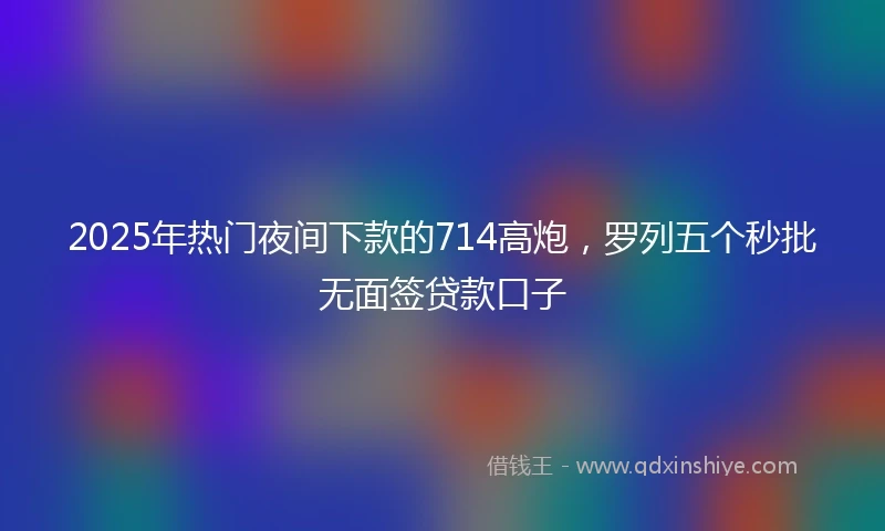 2025年热门夜间下款的714高炮，罗列五个秒批无面签贷款口子