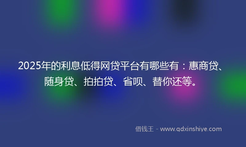 2025年的利息低得网贷平台有哪些有：惠商贷、随身贷、拍拍贷、省呗、替你还等。