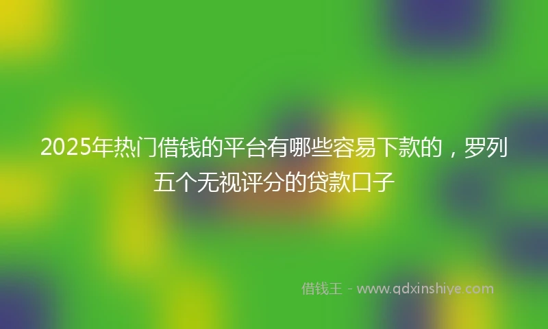 2025年热门借钱的平台有哪些容易下款的,罗列五个无视评分的贷款口子