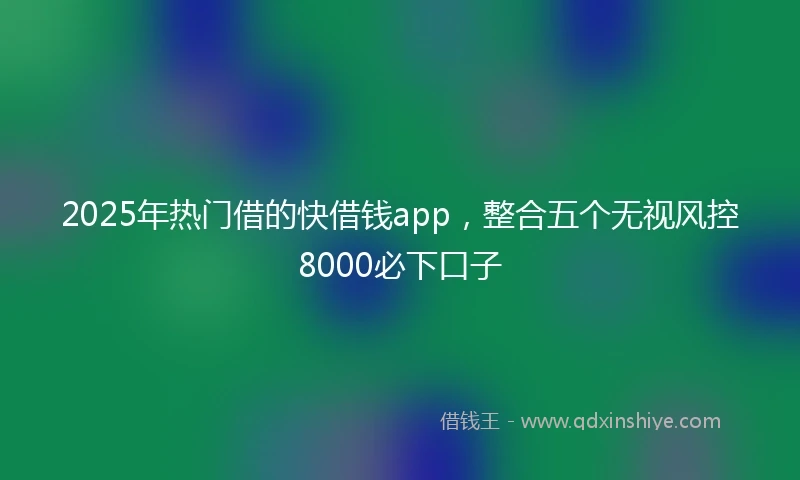 2025年热门借的快借钱app，整合五个无视风控8000必下口子