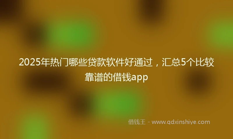 2025年热门哪些贷款软件好通过，汇总5个比较靠谱的借钱app