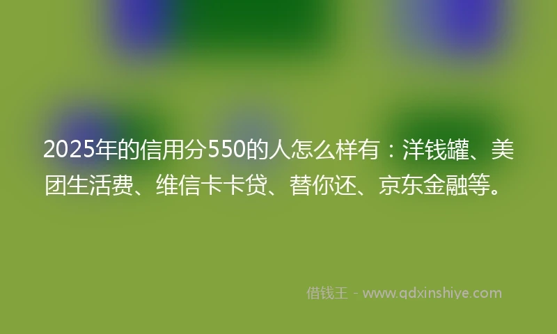 2025年的信用分550的人怎么样有：洋钱罐、美团生活费、维信卡卡贷、替你还、京东金融等。