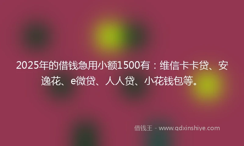 2025年的借钱急用小额1500有：维信卡卡贷、安逸花、e微贷、人人贷、小花钱包等。