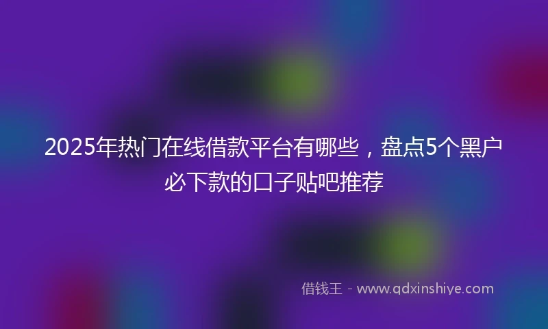 2025年热门在线借款平台有哪些，盘点5个黑户必下款的口子贴吧推荐
