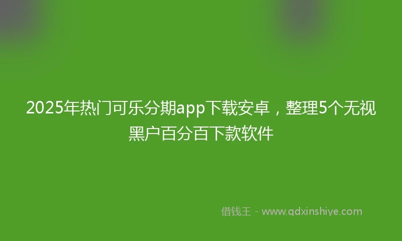 2025年热门可乐分期app下载安卓,整理5个无视黑户百分百下款软件