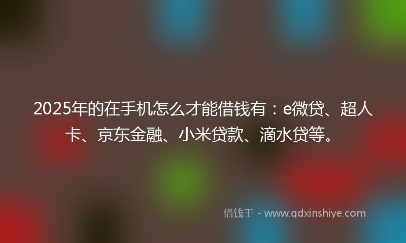 2025年的在手机怎么才能借钱有：e微贷、超人卡、京东金融、小米贷款、滴水贷等。