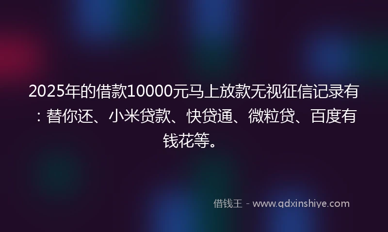 2025年的借款10000元马上放款无视征信记录有:替你还、小米贷款、快贷通、微粒贷、百度有钱花等。