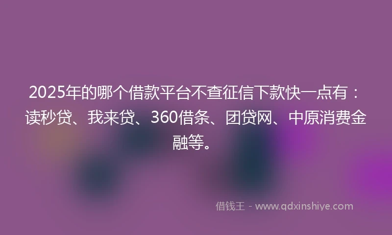 2025年的哪个借款平台不查征信下款快一点有：读秒贷、我来贷、360借条、团贷网、中原消费金融等。