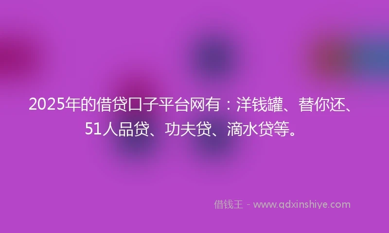 2025年的借贷口子平台网有:洋钱罐、替你还、51人品贷、功夫贷、滴水贷等。