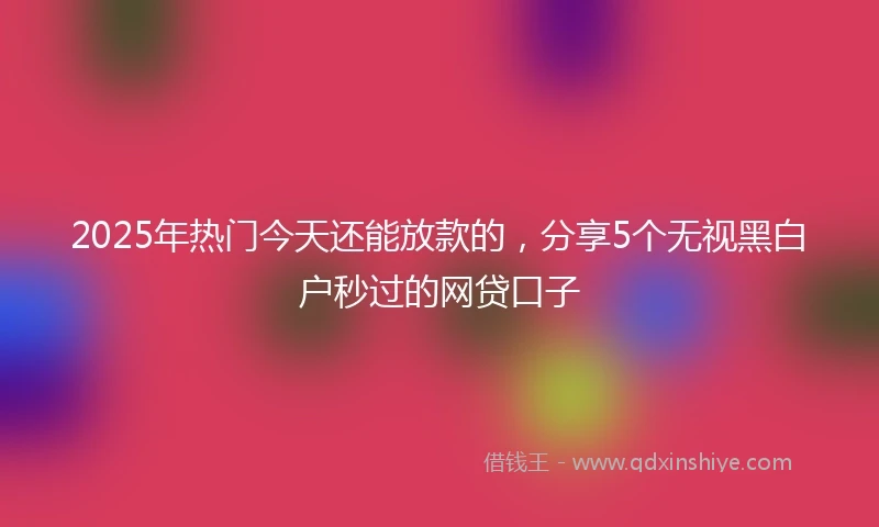 2025年热门今天还能放款的，分享5个无视黑白户秒过的网贷口子