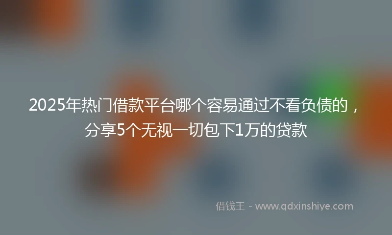2025年热门借款平台哪个容易通过不看负债的，分享5个无视一切包下1万的贷款
