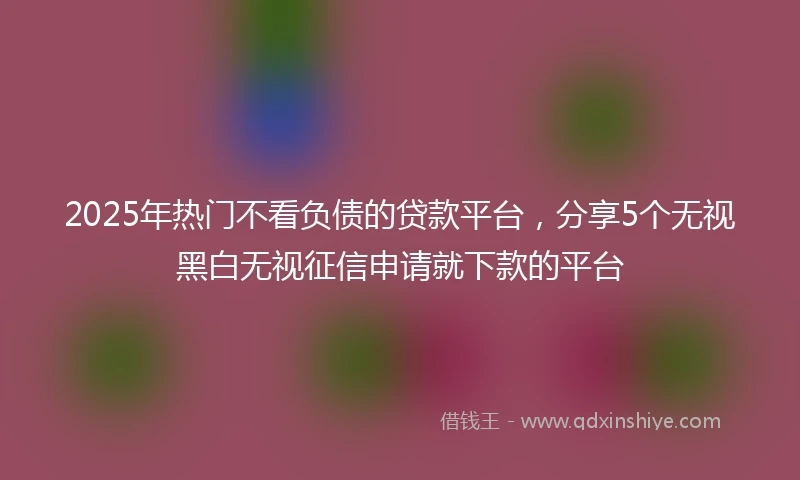 2025年热门不看负债的贷款平台，分享5个无视黑白无视征信申请就下款的平台