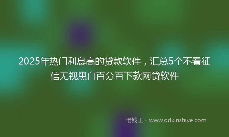 2025年热门利息高的贷款软件，汇总5个不看征信无视黑白百分百下款网贷软件
