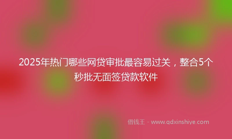 2025年热门哪些网贷审批最容易过关，整合5个秒批无面签贷款软件