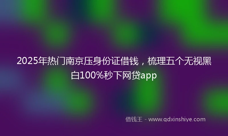 2025年热门南京压身份证借钱，梳理五个无视黑白100%秒下网贷app