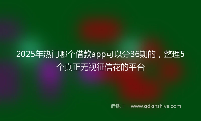 2025年热门哪个借款app可以分36期的，整理5个真正无视征信花的平台
