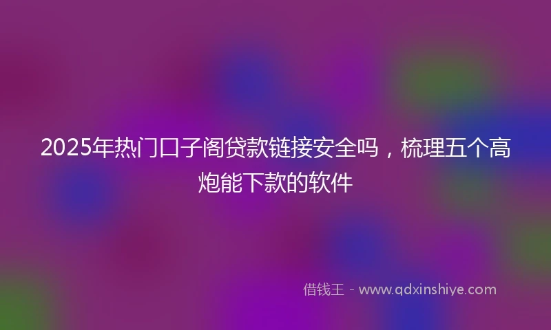 2025年热门口子阁贷款链接安全吗，梳理五个高炮能下款的软件