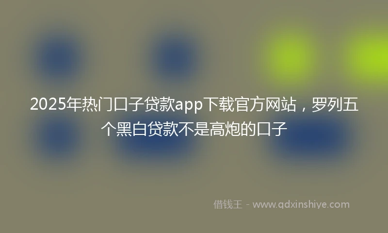 2025年热门口子贷款app下载官方网站,罗列五个黑白贷款不是高炮的口子