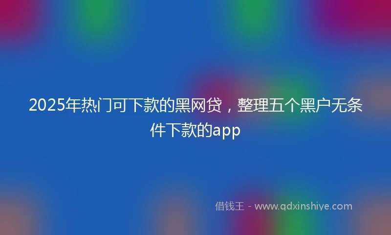 2025年热门可下款的黑网贷，整理五个黑户无条件下款的app