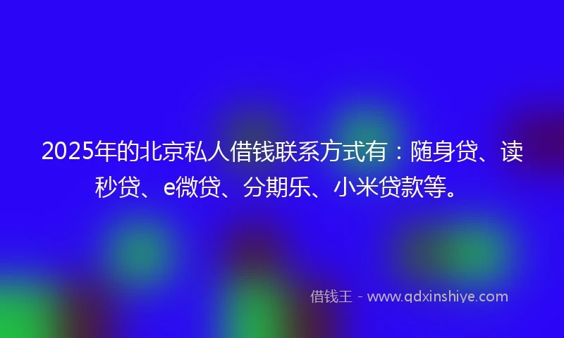 2025年的北京私人借钱联系方式有：随身贷、读秒贷、e微贷、分期乐、小米贷款等。