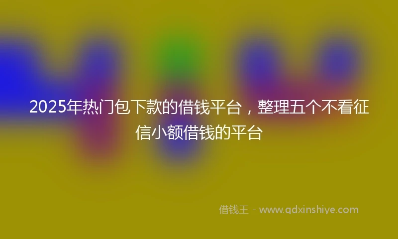 2025年热门包下款的借钱平台，整理五个不看征信小额借钱的平台