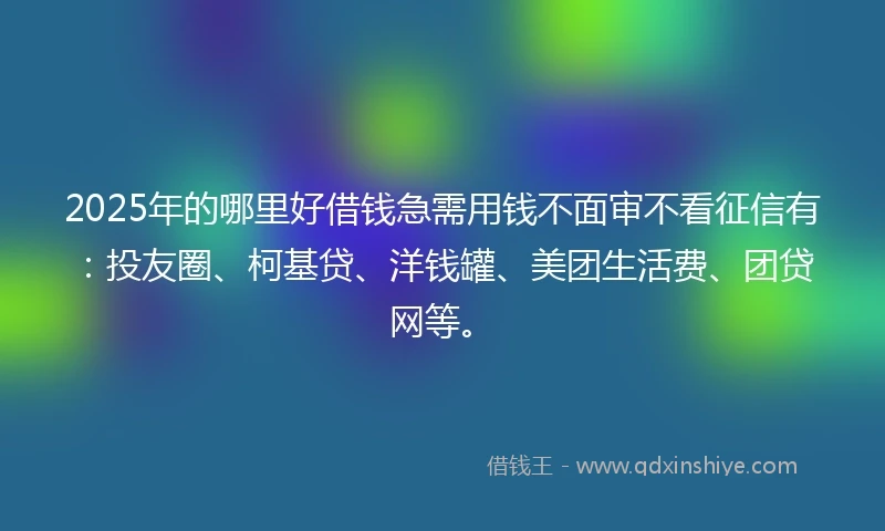 2025年的哪里好借钱急需用钱不面审不看征信有：投友圈、柯基贷、洋钱罐、美团生活费、团贷网等。