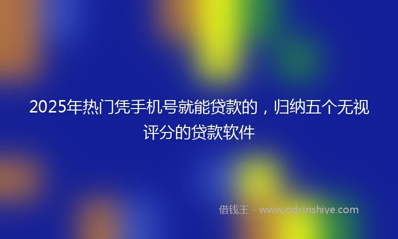 2025年热门凭手机号就能贷款的，归纳五个无视评分的贷款软件