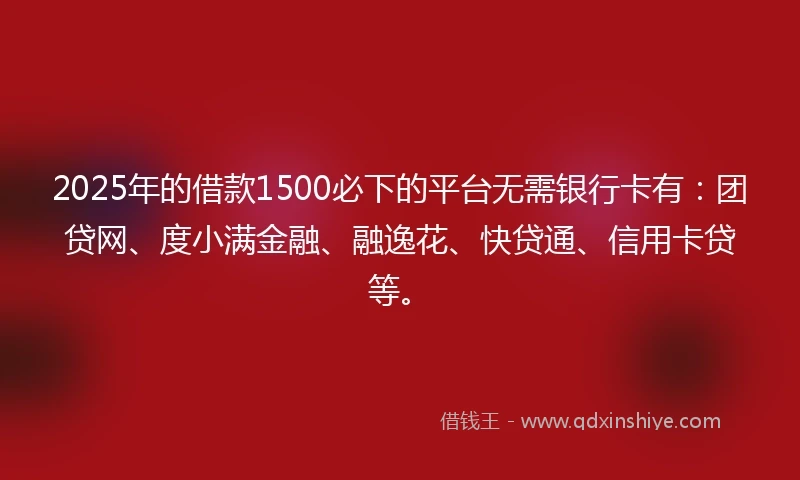 2025年的借款1500必下的平台无需银行卡有：团贷网、度小满金融、融逸花、快贷通、信用卡贷等。