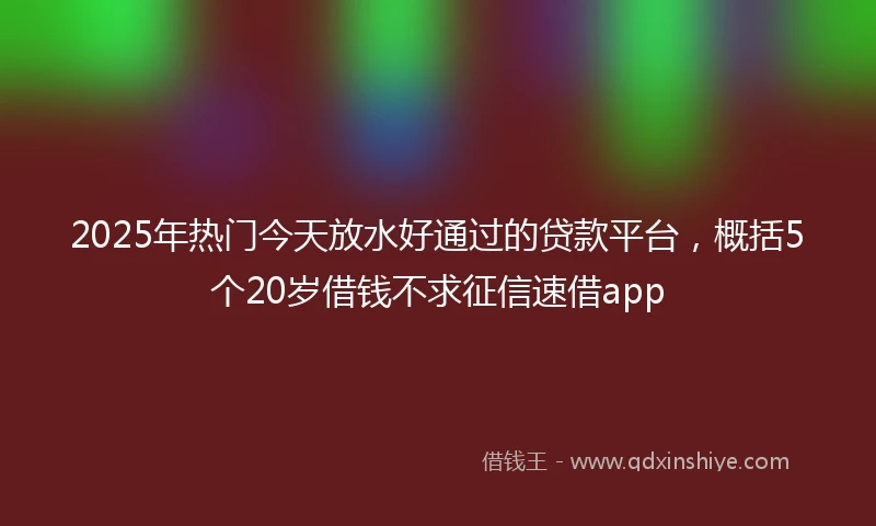 2025年热门今天放水好通过的贷款平台，概括5个20岁借钱不求征信速借app