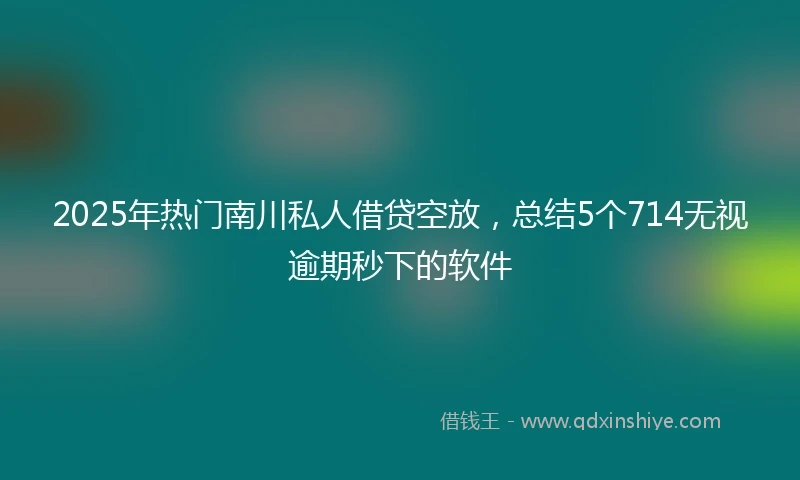 2025年热门南川私人借贷空放，总结5个714无视逾期秒下的软件