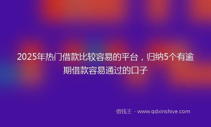 2025年热门借款比较容易的平台，归纳5个有逾期借款容易通过的口子
