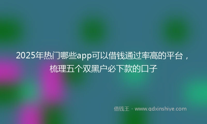 2025年热门哪些app可以借钱通过率高的平台，梳理五个双黑户必下款的口子