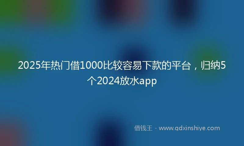 2025年热门借1000比较容易下款的平台,归纳5个2024放水app