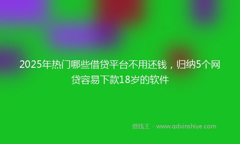 2025年热门哪些借贷平台不用还钱，归纳5个网贷容易下款18岁的软件
