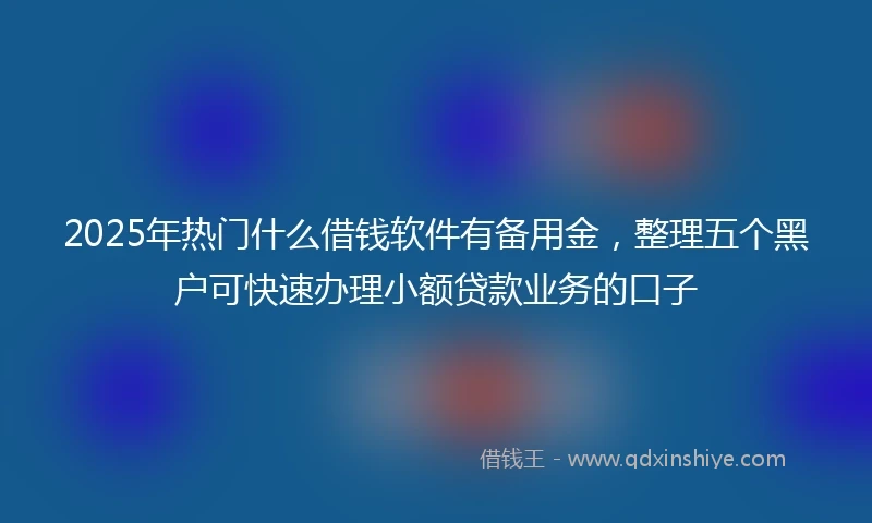 2025年热门什么借钱软件有备用金，整理五个黑户可快速办理小额贷款业务的口子