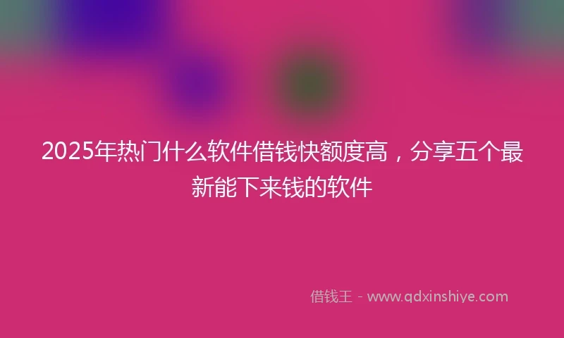 2025年热门什么软件借钱快额度高，分享五个最新能下来钱的软件